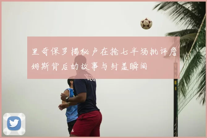 里奇保罗揭秘卢在抢七半场批评詹姆斯背后的故事与封盖瞬间