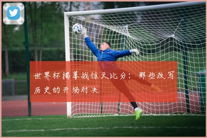 世界杯揭幕战惊天比分：那些改写历史的开场对决