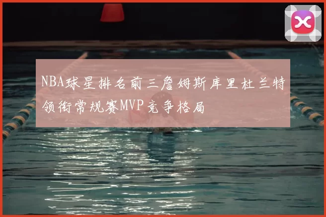 NBA球星排名前三詹姆斯库里杜兰特领衔常规赛MVP竞争格局