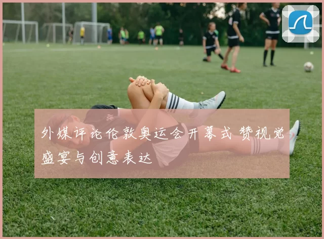 外媒评论伦敦奥运会开幕式 赞视觉盛宴与创意表达