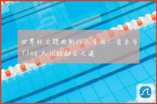 世界杯主题曲制作人专访:音乐与 flag 文化的融合之道
