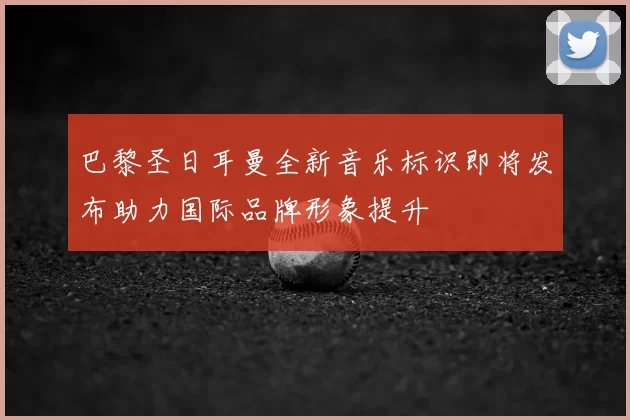 巴黎圣日耳曼全新音乐标识即将发布助力国际品牌形象提升
