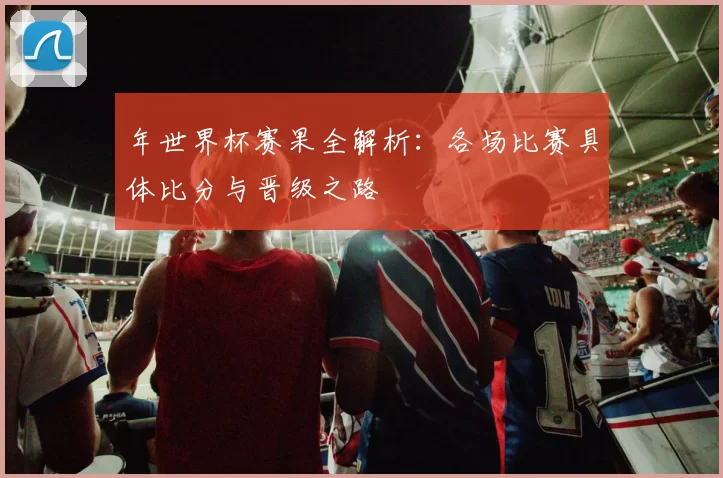 年世界杯赛果全解析:各场比赛具体比分与晋级之路