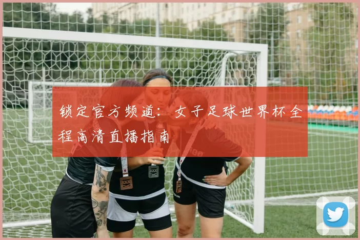 锁定官方频道：女子足球世界杯全程高清直播指南