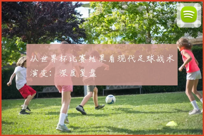 从世界杯比赛结果看现代足球战术演变：深度复盘