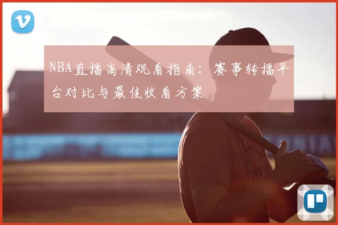 NBA直播高清观看指南：赛事转播平台对比与最佳收看方案