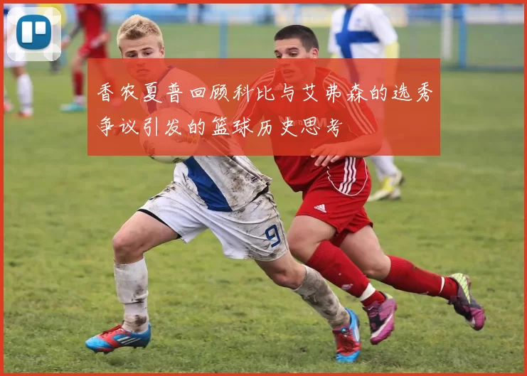 香农夏普回顾科比与艾弗森的选秀争议引发的篮球历史思考