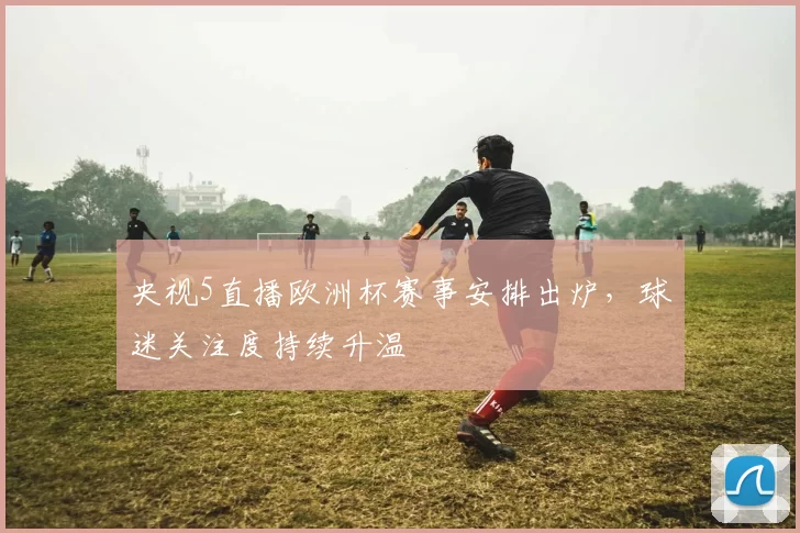 央视5直播欧洲杯赛事安排出炉,球迷关注度持续升温