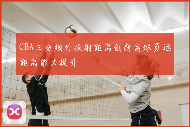 CBA三分线外投射距离创新高球员远距离能力提升