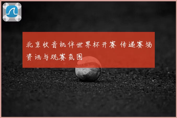北京收音机伴世界杯开赛 传递赛场资讯与观赛氛围