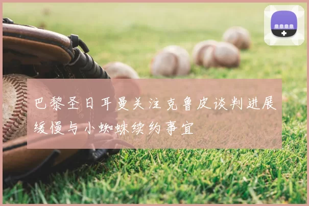 巴黎圣日耳曼关注克鲁皮谈判进展缓慢与小蜘蛛续约事宜