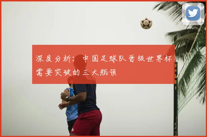 深度分析:中国足球队晋级世界杯需要突破的三大瓶颈