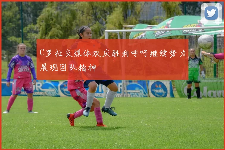 C罗社交媒体欢庆胜利呼吁继续努力展现团队精神