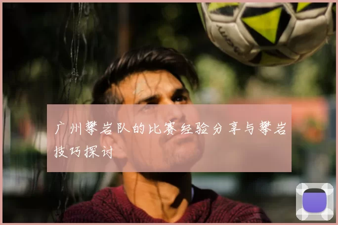 广州攀岩队的比赛经验分享与攀岩技巧探讨