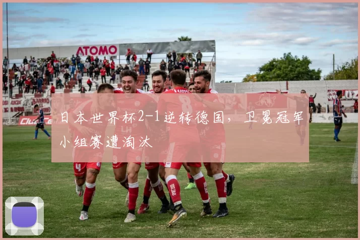 日本世界杯2-1逆转德国,卫冕冠军小组赛遭淘汰