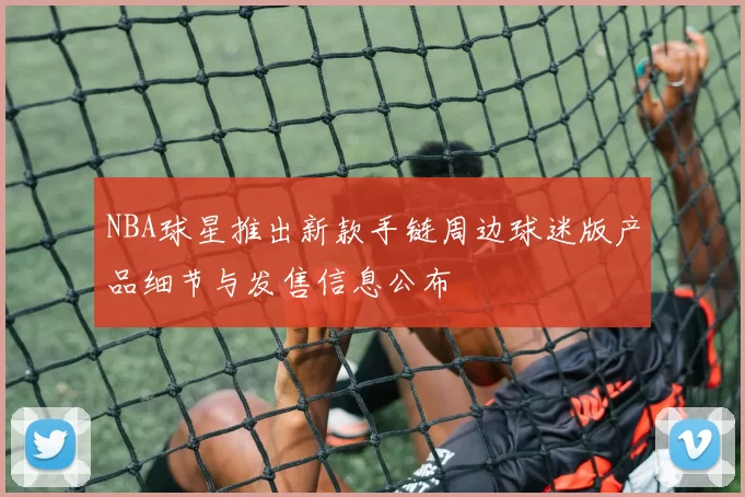 NBA球星推出新款手链周边球迷版产品细节与发售信息公布