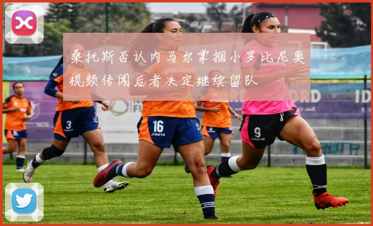 桑托斯否认内马尔掌掴小罗比尼奥视频传闻后者决定继续留队