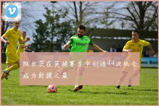 维尔茨在英超赛季中创造44次机会成为新援之最