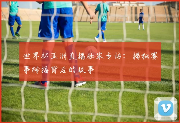 世界杯亚洲直播独家专访:揭秘赛事转播背后的故事