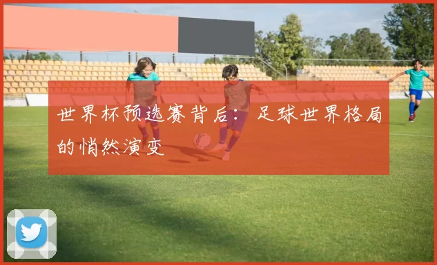 世界杯预选赛背后:足球世界格局的悄然演变