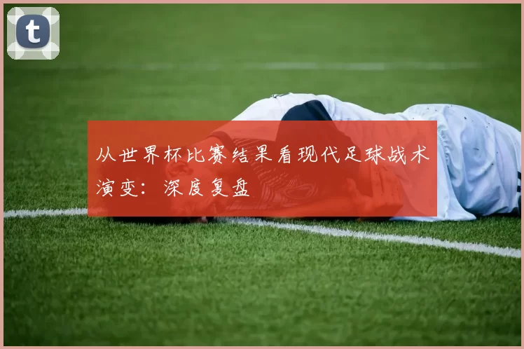 从世界杯比赛结果看现代足球战术演变：深度复盘