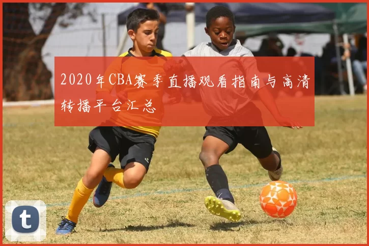 2020年CBA赛季直播观看指南与高清转播平台汇总