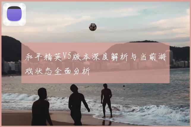 和平精英V5版本深度解析与当前游戏状态全面分析