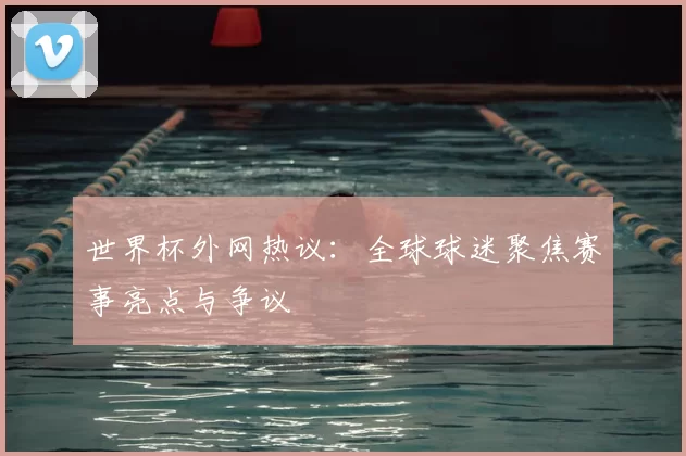 世界杯外网热议:全球球迷聚焦赛事亮点与争议