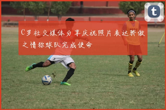 C罗社交媒体分享庆祝照片表达骄傲之情称球队完成使命