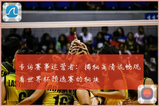 专访赛事运营者：揭秘高清流畅观看世界杯预选赛的秘诀