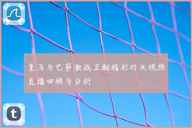 皇马与巴萨激战正酣精彩对决视频直播回顾与分析