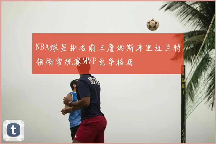 NBA球星排名前三詹姆斯库里杜兰特领衔常规赛MVP竞争格局