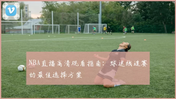 NBA直播高清观看指南:球迷线追赛的最佳选择方案