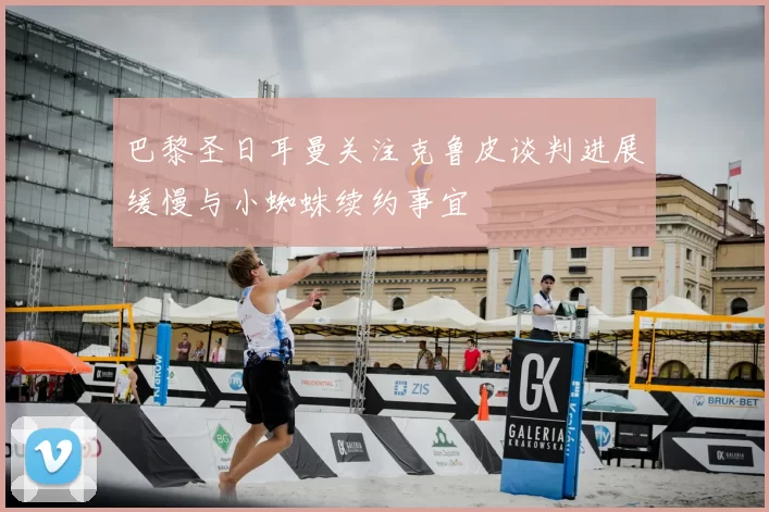 巴黎圣日耳曼关注克鲁皮谈判进展缓慢与小蜘蛛续约事宜