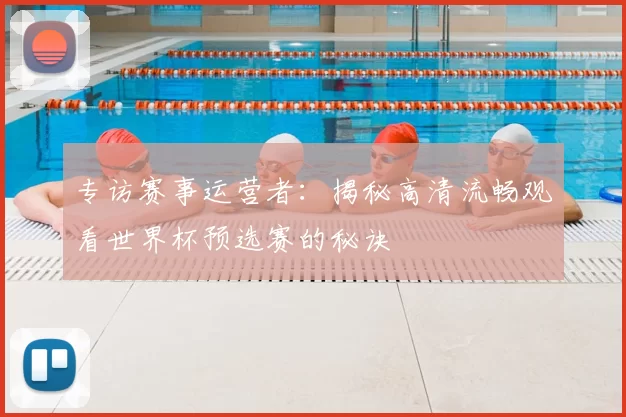 专访赛事运营者:揭秘高清流畅观看世界杯预选赛的秘诀
