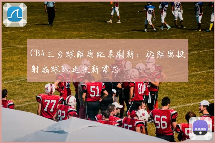 CBA三分球距离纪录刷新，远距离投射成球队进攻新常态