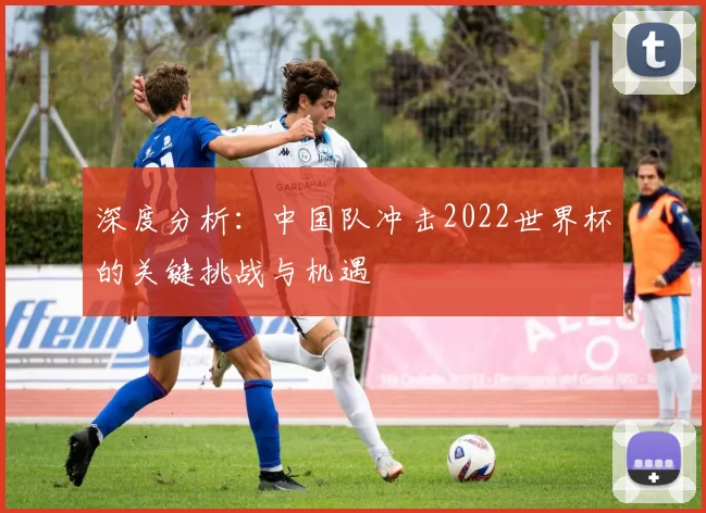 深度分析:中国队冲击2022世界杯的关键挑战与机遇