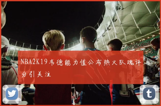 NBA2K19韦德能力值公布热火队魂评分引关注