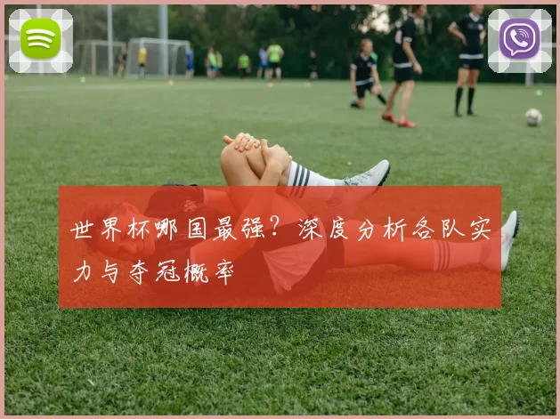 世界杯哪国最强?深度分析各队实力与夺冠概率
