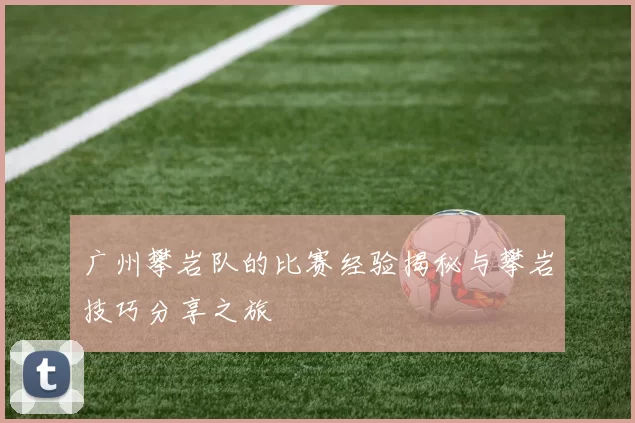 广州攀岩队的比赛经验揭秘与攀岩技巧分享之旅