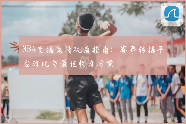 NBA直播高清观看指南：赛事转播平台对比与最佳收看方案